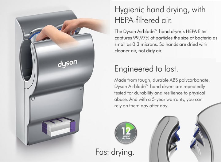 Dyson AB14 will dry hands with HEPA filtered air capturing 99.97% of particles the size of bacteria as small as 0.3 Microns. And Airblades are engineered to last, made from tough, durable ABS polycarbonate. The Airblade dB is covered with a 5 year Dyson warranty. Drys hands in about 12 seconds.
